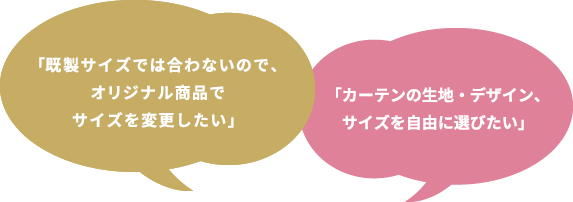 「既製サイズでは合わないので、オリジナル商品でサイズを変更したい」 「カーテンの生地・デザイン、サイズを自由に選びたい」