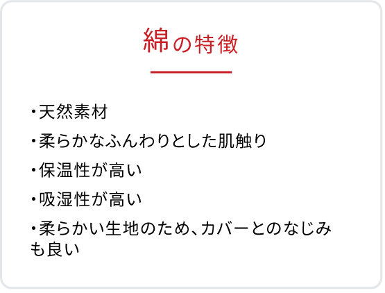 綿の特徴　・天然素材　・柔らかなふんわりとした肌触り　・保湿性が高い　・保湿性が高い　・吸湿性が高い　・柔らかい生地のため、カバーとのなじみも良い