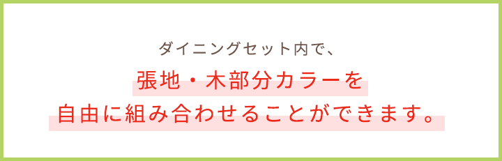 ダイニングセット内で、張地・木部分カラーを自由に組み合わせることができます。