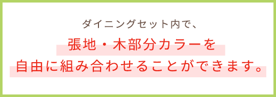 ダイニングセット内で、張地・木部分カラーを自由に組み合わせることができます。