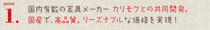 国内有数の家具メーカー カリモクとの共同開発。国産で、高品質。リーズナブルな価格を実現！