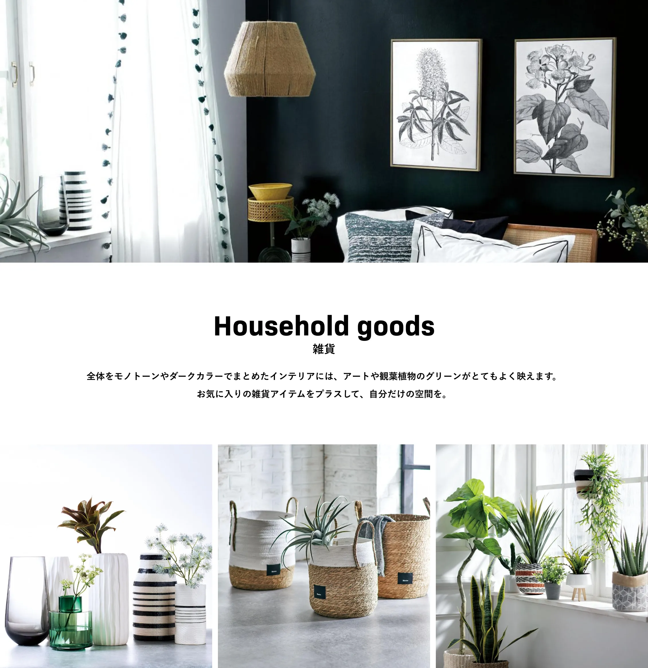 Household goods 雑貨 全体をモノトーンやダークカラーでまとめたインテリアには、アートや観葉植物のグリーンがとてもよく映えます。お気に入りの雑貨アイテムをプラスして、自分だけの空間を。