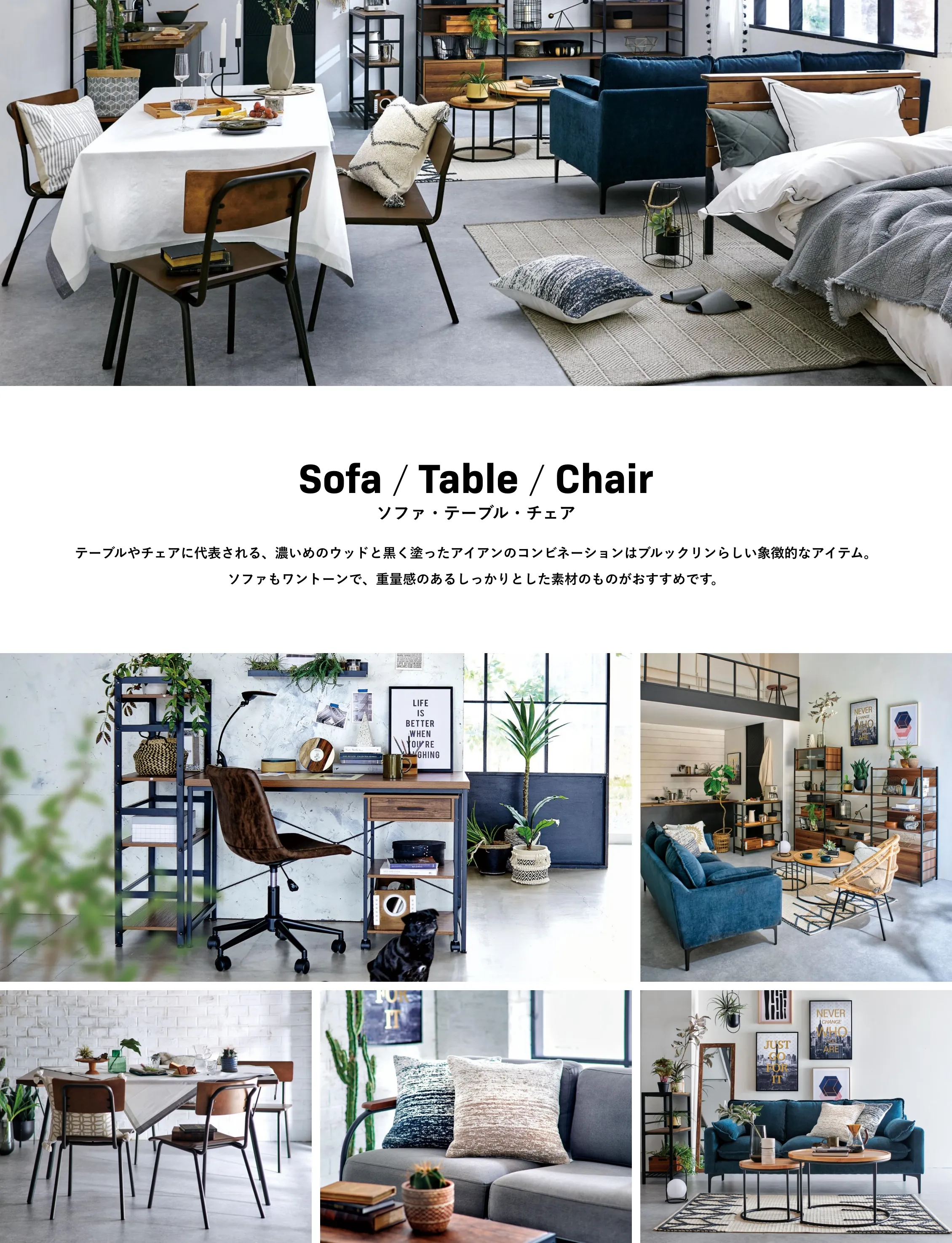 Sofa / Table / Chair ソファ・テーブル・チェア テーブルやチェアに代表される、濃いめのウッドと黒く塗ったアイアンのコンビネーションはブルックリンらしい象徴的なアイテム。ソファもワントーンで、重量感のあるしっかりとした素材のものがおすすめです。